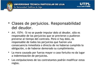  Clases de perjuicios. Responsabilidad
del deudor.
 Art. 1574.- Si no se puede imputar dolo al deudor, sólo es
responsable de los perjuicios que se previeron o pudieron
preverse al tiempo del contrato. Pero si hay dolo, es
responsable de todos los perjuicios que fueron una
consecuencia inmediata o directa de no haberse cumplido la
obligación, o de haberse demorado su cumplimiento.
 La mora causada por fuerza mayor o caso fortuito no da lugar
a indemnización de perjuicios.
 Las estipulaciones de los contratantes podrán modificar estas
reglas.
26

 