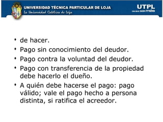 de hacer.
Pago sin conocimiento del deudor.
Pago contra la voluntad del deudor.
Pago con transferencia de la propiedad
debe hacerlo el dueño.
 A quién debe hacerse el pago: pago
válido; vale el pago hecho a persona
distinta, si ratifica el acreedor.





31

 