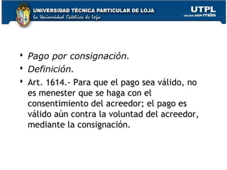  Pago por consignación.
 Definición.
 Art. 1614.- Para que el pago sea válido, no
es menester que se haga con el
consentimiento del acreedor; el pago es
válido aún contra la voluntad del acreedor,
mediante la consignación.

37

 