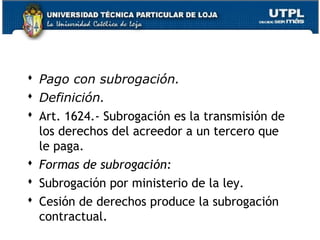  Pago con subrogación.
 Definición.
 Art. 1624.- Subrogación es la transmisión de
los derechos del acreedor a un tercero que
le paga.
 Formas de subrogación:
 Subrogación por ministerio de la ley.
 Cesión de derechos produce la subrogación
contractual.
40

 