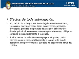  Efectos de toda subrogación.
 Art. 1628.- La subrogación, tanto legal como convencional,
traspasa al nuevo acreedor todos los derechos, acciones,
privilegios, prendas e hipotecas del antiguo, así contra el
deudor principal, como contra cualesquiera terceros, obligados
solidaria o subsidiariamente a la deuda.
 Si el acreedor ha sido solamente pagado en parte, podrá
ejercer sus derechos, relativamente a lo que se le quede
debiendo, con preferencia al que sólo ha pagado una parte del
crédito.

41

 