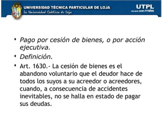  Pago por cesión de bienes, o por acción
ejecutiva.
 Definición.
 Art. 1630.- La cesión de bienes es el
abandono voluntario que el deudor hace de
todos los suyos a su acreedor o acreedores,
cuando, a consecuencia de accidentes
inevitables, no se halla en estado de pagar
sus deudas.
43

 