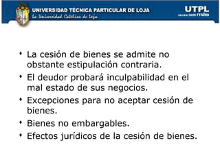  La cesión de bienes se admite no
obstante estipulación contraria.
 El deudor probará inculpabilidad en el
mal estado de sus negocios.
 Excepciones para no aceptar cesión de
bienes.
 Bienes no embargables.
 Efectos jurídicos de la cesión de bienes.
44

 