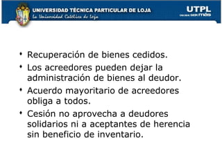  Recuperación de bienes cedidos.
 Los acreedores pueden dejar la
administración de bienes al deudor.
 Acuerdo mayoritario de acreedores
obliga a todos.
 Cesión no aprovecha a deudores
solidarios ni a aceptantes de herencia
sin beneficio de inventario.
45

 