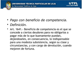  Pago con beneficio de competencia.
 Definición.
 Art. 1641.- Beneficio de competencia es el que se
concede a ciertos deudores para no obligarlos a
pagar más de lo que buenamente puedan,
dejándoseles, en consecuencia, lo indispensable
para una modesta subsistencia, según su clase y
circunstancias, y con cargo de devolución, cuando
mejoren de fortuna.
47

 