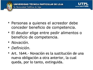  Personas a quienes el acreedor debe
conceder beneficio de competencia.
 El deudor elige entre pedir alimentos o
beneficio de competencia.
 Novación.
 Definición.
 Art. 1644.- Novación es la sustitución de una
nueva obligación a otra anterior, la cual
queda, por lo tanto, extinguida.
48

 