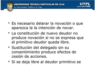  Es necesario delarar la novación o que
aparezca la la intención de novar.
 La constitución de nuevo deudor no
produce novación si no se expresa que
el primitivo deudor queda libre.
 Sustitución del delegado sin su
consentimiento produce efectos de
cesión de acciones.
 Si se deja libre al deudor primitivo se
50

 