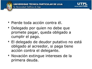  Pierde toda acción contra él.
 Delegado por quien no debe que
promete pagar, queda obligado a
cumplir el pago.
 El delegado de deudor putativo no está
obligado al acreedor, si paga tiene
acción contra el delegante.
 Novación extingue intereses de la
primera deuda.
51

 