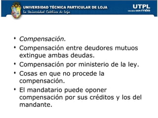  Compensación.
 Compensación entre deudores mutuos
extingue ambas deudas.
 Compensación por ministerio de la ley.
 Cosas en que no procede la
compensación.
 El mandatario puede oponer
compensación por sus créditos y los del
mandante.
56

 