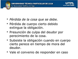  Pérdida de la cosa que se debe.
 Pérdida de cuerpo cierto debido
extingue la obligación.
 Presunción de culpa del deudor por
perecimiento de la cosa.
 Subsiste la obligación cuando en cuerpo
cierto perece en tiempo de mora del
deudor.
 Vale el convenio de responder en caso
61

 