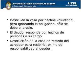  Destruida la cosa por hechos voluntario,
pero ignorando la obligación, sólo se
debe el precio.
 El deudor responde por hechos de
personas a su cargo.
 Destrucción de la cosa en retardo del
acreedor para recibirla, exime de
responsabilidad al deudor.
63

 