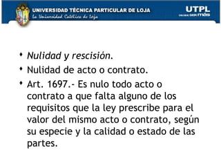  Nulidad y rescisión.
 Nulidad de acto o contrato.
 Art. 1697.- Es nulo todo acto o
contrato a que falta alguno de los
requisitos que la ley prescribe para el
valor del mismo acto o contrato, según
su especie y la calidad o estado de las
partes.
64

 
