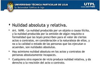  Nulidad absoluta y relativa.
 Art. 1698.- La nulidad producida por un objeto o causa ilícita,
y la nulidad producida por la omisión de algún requisito o
formalidad que las leyes prescriben para el valor de ciertos
actos o contratos, en consideración a la naturaleza de ellos, y
no a la calidad o estado de las personas que los ejecutan o
acuerdan, son nulidades absolutas.
 Hay asimismo nulidad absoluta en los actos y contratos de
personas absolutamente incapaces.
 Cualquiera otra especie de vicio produce nulidad relativa, y da
derecho a la rescisión del acto o contrato.
65

 