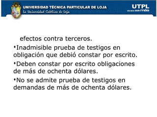 efectos contra terceros.
Inadmisible prueba de testigos en
obligación que debió constar por escrito.
Deben constar por escrito obligaciones
de más de ochenta dólares.
No se admite prueba de testigos en
demandas de más de ochenta dólares.

73

 