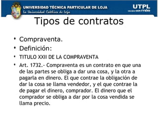 Tipos de contratos
 Compraventa.
 Definición:
 TITULO XXII DE LA COMPRAVENTA
 Art. 1732.- Compraventa es un contrato en que una
de las partes se obliga a dar una cosa, y la otra a
pagarla en dinero. El que contrae la obligación de
dar la cosa se llama vendedor, y el que contrae la
de pagar el dinero, comprador. El dinero que el
comprador se obliga a dar por la cosa vendida se
llama precio.
75

 