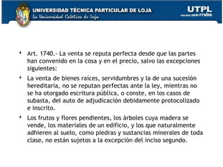  Art. 1740.- La venta se reputa perfecta desde que las partes
han convenido en la cosa y en el precio, salvo las excepciones
siguientes:
 La venta de bienes raíces, servidumbres y la de una sucesión
hereditaria, no se reputan perfectas ante la ley, mientras no
se ha otorgado escritura pública, o conste, en los casos de
subasta, del auto de adjudicación debidamente protocolizado
e inscrito.
 Los frutos y flores pendientes, los árboles cuya madera se
vende, los materiales de un edificio, y los que naturalmente
adhieren al suelo, como piedras y sustancias minerales de toda
clase, no están sujetos a la excepción del inciso segundo.
78

 