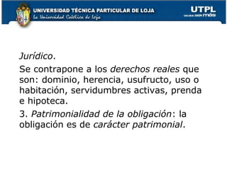 Jurídico.
Se contrapone a los derechos reales que
son: dominio, herencia, usufructo, uso o
habitación, servidumbres activas, prenda
e hipoteca.
3. Patrimonialidad de la obligación: la
obligación es de carácter patrimonial.

8

 