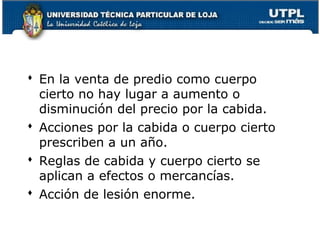  En la venta de predio como cuerpo
cierto no hay lugar a aumento o
disminución del precio por la cabida.
 Acciones por la cabida o cuerpo cierto
prescriben a un año.
 Reglas de cabida y cuerpo cierto se
aplican a efectos o mercancías.
 Acción de lesión enorme.
87

 