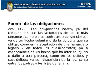 Fuente de las obligaciones
Art. 1453.- Las obligaciones nacen, ya del
concurso real de las voluntades de dos o más
personas, como en los contratos o convenciones;
ya de un hecho voluntario de la persona que se
obliga, como en la aceptación de una herencia o
legado y en todos los cuasicontratos; ya a
consecuencia de un hecho que ha inferido injuria
o daño a otra persona, como en los delitos y
cuasidelitos; ya por disposición de la ley, como
entre los padres y los hijos de familia.
9

 