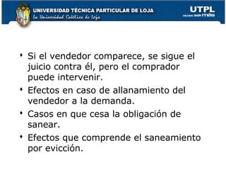  Si el vendedor comparece, se sigue el
juicio contra él, pero el comprador
puede intervenir.
 Efectos en caso de allanamiento del
vendedor a la demanda.
 Casos en que cesa la obligación de
sanear.
 Efectos que comprende el saneamiento
por evicción.
91

 