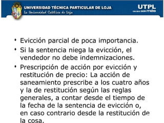  Evicción parcial de poca importancia.
 Si la sentencia niega la evicción, el
vendedor no debe indemnizaciones.
 Prescripción de acción por evicción y
restitución de precio: La acción de
saneamiento prescribe a los cuatro años
y la de restitución según las reglas
generales, a contar desde el tiempo de
la fecha de la sentencia de evicción o,
en caso contrario desde la restitución de
94
la cosa.

 