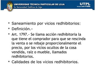  Saneamiento por vicios redhibitorios:
 Definición. Art. 1797.- Se llama acción redhibitoria la
que tiene el comprador para que se rescinda
la venta o se rebaje proporcionalmente el
precio, por los vicios ocultos de la cosa
vendida, raíz o mueble, llamados
redhibitorios.
 Calidades de los vicios redhibitorios.
95

 