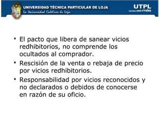 El pacto que libera de sanear vicios
redhibitorios, no comprende los
ocultados al comprador.
 Rescisión de la venta o rebaja de precio
por vicios redhibitorios.
 Responsabilidad por vicios reconocidos y
no declarados o debidos de conocerse
en razón de su oficio.
96

 