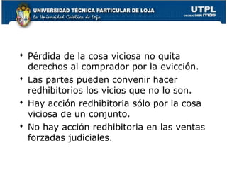  Pérdida de la cosa viciosa no quita
derechos al comprador por la evicción.
 Las partes pueden convenir hacer
redhibitorios los vicios que no lo son.
 Hay acción redhibitoria sólo por la cosa
viciosa de un conjunto.
 No hay acción redhibitoria en las ventas
forzadas judiciales.
97

 