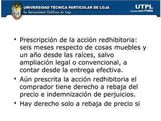  Prescripción de la acción redhibitoria:
seis meses respecto de cosas muebles y
un año desde las raíces, salvo
ampliación legal o convencional, a
contar desde la entrega efectiva.
 Aún prescrita la acción redhibitoria el
comprador tiene derecho a rebaja del
precio e indemnización de perjuicios.
 Hay derecho solo a rebaja de precio si
98

 