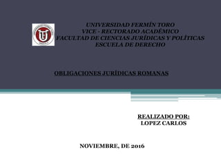 UNIVERSIDAD FERMÍN TORO
VICE - RECTORADO ACADÉMICO
FACULTAD DE CIENCIAS JURÍDICAS Y POLÍTICAS
ESCUELA DE DERECHO
OBLIGACIONES JURÍDICAS ROMANAS
REALIZADO POR:
LOPEZ CARLOS
NOVIEMBRE, DE 2016
 