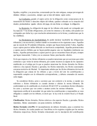 líquidas, exigibles y no prescritas, comenzando por las más antiguas, aunque provengan de
distintos tributos y accesorios, siempre que se trate del mismo sujeto activo.
La Confusión: cuando el sujeto activo de la obligación como consecuencia de la
transmisión de bienes o derechos objeto del tributo, quedare colocado en la situación del
deudor, produciéndose iguales efectos del pago, de esta forma se extingue la obligación.
La Remisión: La obligación de pago de los tributos sólo puede ser extinguido por
ley especial. Y las demás obligaciones, así como los intereses y las multas, sólo pueden ser
extinguidos por dicha ley o por resolución administrativa en la forma y condiciones que la
ley establezca.
La Declaratoria de Incobrabilidad: Se podrá declarar incobrable las obligaciones
tributarias y sus accesorios y multas cuando se encuentren en los siguientes casos: Aquellas
que no exceda las 50 unidades tributarias, siempre que hayan transcurrido 5 años, Aquellas
cuyos sujetos pasivos hallan fallecido en insolvencia comprobada, Aquellas pertenecientes
a sujetos pasivos fallidos que no hayan podido pagarse una vez liquidados totalmente sus
bienes., Aquellas pertenecientes a sujetos pasivos que se encuentren fuera del país, siempre
que hayan transcurrido 5 años y no se conozcan bienes para hacerlos efectivo.
En lo que respecta a los ilícitos tributarios se pueden mencionar que son acciones que están
contrarias o que violan la norma tributaria, por cuanto incurran en alguno de los supuestos
establecido en el código por lo que se pueden mencionar los ilícitos formales los Ilícitos
relativos a las especies fiscales y gravadas, los Ilícitos materiales, los Ilícitos sancionados
con pena restrictiva de libertad. Es importante señalar que los ilícitos tributarios derivan de
la obligación que emana de los tributos y que a través del este los contribuyentes y
responsable cumplen con la tributación correspondiente, y deberes emanados de nuestra
carta magna.
Se consideran ilícitos, actos o acciones que van contrario a la norma, y cuando nos
referimos a ilícitos tributarios es cuando atentan o afectan la norma tributaria. De
conformidad con lo establecido en el artículo 80 del COT se consideran ilícitos tributarios
los actos y acciones que van contra o atentan contra las normas tributarias. La
importancia estriba de la necesidad de que todos los contribuyentes y responsables se vean
obligadas a cumplir con los tributos, es decir que la ley evita la evasión fiscal y el fraude
fiscal.
Clasificación: Ilícitos formales, Ilícitos relativos a las especies fiscales y gravadas, Ilícitos
materiales, Ilícitos sancionados con pena restrictiva de libertad
Ilícitos Formales (Art.99): El incumplimiento de deberes formales, pasa a constituir los
ilícitos formales, los cuales pueden ser: Inscribirse en los registros exigidos por las normas
tributarias respectivas; Ilícitos formales relacionado con la inscripción del contribuyente
 