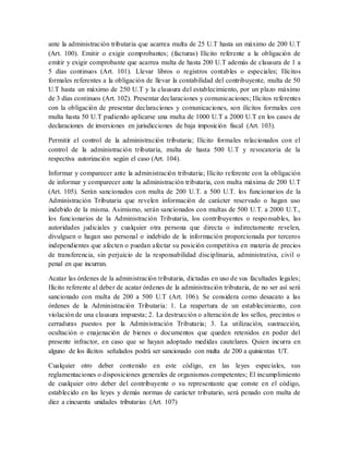 ante la administración tributaria que acarrea multa de 25 U.T hasta un máximo de 200 U.T
(Art. 100). Emitir o exigir comprobantes; (facturas) Ilícito referente a la obligación de
emitir y exigir comprobante que acarrea multa de hasta 200 U.T además de clausura de 1 a
5 días continuos (Art. 101). Llevar libros o registros contables o especiales; Ilícitos
formales referentes a la obligación de llevar la contabilidad del contribuyente, multa de 50
U.T hasta un máximo de 250 U.T y la clausura del establecimiento, por un plazo máximo
de 3 días continuos (Art. 102). Presentar declaraciones y comunicaciones; Ilícitos referentes
con la obligación de presentar declaraciones y comunicaciones, son ilícitos formales con
multa hasta 50 U.T pudiendo aplicarse una multa de 1000 U.T a 2000 U.T en los casos de
declaraciones de inversiones en jurisdicciones de baja imposición fiscal (Art. 103).
Permitir el control de la administración tributaria; Ilícito formales relacionados con el
control de la administración tributaria, multa de hasta 500 U.T y revocatoria de la
respectiva autorización según el caso (Art. 104).
Informar y comparecer ante la administración tributaria; Ilícito referente con la obligación
de informar y comparecer ante la administración tributaria, con multa máxima de 200 U.T
(Art. 105). Serán sancionados con multa de 200 U.T. a 500 U.T. los funcionarios de la
Administración Tributaria que revelen información de carácter reservado o hagan uso
indebido de la misma. Asimismo, serán sancionados con multas de 500 U.T. a 2000 U.T.,
los funcionarios de la Administración Tributaria, los contribuyentes o responsables, las
autoridades judiciales y cualquier otra persona que directa o indirectamente revelen,
divulguen o hagan uso personal o indebido de la información proporcionada por terceros
independientes que afecten o puedan afectar su posición competitiva en materia de precios
de transferencia, sin perjuicio de la responsabilidad disciplinaria, administrativa, civil o
penal en que incurran.
Acatar las órdenes de la administración tributaria, dictadas en uso de sus facultades legales;
Ilícito referente al deber de acatar órdenes de la administración tributaria, de no ser así será
sancionado con multa de 200 a 500 U.T (Art. 106). Se considera como desacato a las
órdenes de la Administración Tributaria: 1. La reapertura de un establecimiento, con
violación de una clausura impuesta; 2. La destrucción o alteración de los sellos, precintos o
cerraduras puestos por la Administración Tributaria; 3. La utilización, sustracción,
ocultación o enajenación de bienes o documentos que queden retenidos en poder del
presente infractor, en caso que se hayan adoptado medidas cautelares. Quien incurra en
alguno de los ilícitos señalados podrá ser sancionado con multa de 200 a quinientas UT.
Cualquier otro deber contenido en este código, en las leyes especiales, sus
reglamentaciones o disposiciones generales de organismos competentes; El incumplimiento
de cualquier otro deber del contribuyente o su representante que conste en el código,
establecido en las leyes y demás normas de carácter tributario, será penado con multa de
diez a cincuenta unidades tributarias (Art. 107)
 