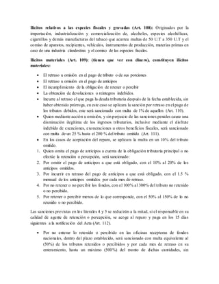 Ilícitos relativos a las especies fiscales y gravadas (Art. 108): Originados por la
importación, industrialización y comercialización de, alcoholes, especies alcohólicas,
cigarrillos y demás manufacturas del tabaco que acarrea multas de 50 U.T a 350 U.T y el
comiso de aparatos, recipientes, vehículos, instrumentos de producción, materias primas en
caso de una industria clandestina y el comiso de las especies fiscales.
Ilícitos materiales (Art. 109): (tienen que ver con dinero), constituyen ilícitos
materiales:
 El retraso u omisión en el pago de tributo o de sus porciones
 El retraso u omisión en el pago de anticipos
 El incumplimiento de la obligación de retener o percibir
 La obtención de devoluciones o reintegros indebidos.
 Incurre al retraso el que paga la deuda tributaria después de la fecha establecida, sin
haber obtenido prórroga, en este caso se aplicara la sanción por retraso en el pago de
los tributos debidos, este será sancionado con multa de 1% de aquellos (Art. 110).
 Quien mediante acción u omisión, y sin perjuicio de las sanciones penales cause una
disminución ilegítima de los ingresos tributarios, inclusive mediante el disfrute
indebido de exenciones, exoneraciones u otros beneficios fiscales, será sancionado
con multa de un 25 % hasta el 200 % del tributo omitido (Art. 111).
 En los casos de aceptación del reparo, se aplicara la multa en un 10% del tributo
omitido.
1. Quien omita el pago de anticipos a cuenta de la obligación tributaria principal o no
efectúe la retención o percepción, será sancionado:
2. Por omitir el pago de anticipos a que está obligado, con el 10% al 20% de los
anticipos omitidos.
3. Por incurrir en retraso del pago de anticipos a que está obligado, con el 1.5 %
mensual de los anticipos omitidos por cada mes de retraso.
4. Por no retener o no percibir los fondos, con el 100% al 300% del tributo no retenido
o no percibido.
5. Por retener o percibir menos de lo que corresponde, con el 50% al 150% de lo no
retenido o no percibido.
Las sanciones previstas en los literales 4 y 5 se reducirán a la mitad, si el responsable en su
calidad de agente de retención o percepción, se acoge al reparo y paga en los 15 días
siguientes a la notificación del Acta (Art. 112).
 Por no enterar lo retenido o percibido en las oficinas receptoras de fondos
nacionales, dentro del plazo establecido, será sancionado con multa equivalente al
(50%) de los tributos retenidos o percibidos y por cada mes de retraso en su
enteramiento, hasta un máximo (500%) del monto de dichas cantidades, sin
 