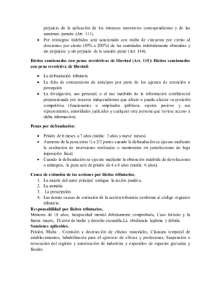 perjuicio de la aplicación de los intereses moratorios correspondientes y de las
sanciones penales (Art. 113).
 Por reintegros indebidos será sancionado con multa de cincuenta por ciento al
doscientos por ciento (50% a 200%) de las cantidades indebidamente obtenidas y
sin perjuicios y sin perjuicio de la sanción penal (Art. 114),
Ilícitos sancionados con penas restrictivas de libertad (Art. 115): Ilícitos sancionados
con pena restrictiva de libertad:
 La defraudación tributaria
 La falta de enteramiento de anticipos por parte de los agentes de retención o
percepción
 La divulgación, uso personal, o el uso indebido de la información confidencial
proporcionada por terceros independientes que afecte o pueda afectar su posición
competitiva (funcionarios o empleados públicos, sujetos pasivos y sus
representantes, autoridades judiciales y cualquier otra persona que tuviese acceso a
dicha información).
Penas por defraudación:
 Prisión de 6 meses a 7 años (media: 3 años y nueve meses).
 Aumento de la pena entre ½ a 2/3 partes cuando la defraudación se ejecute mediante
la ocultación de inversiones realizadas o mantenidas en jurisdicciones de baja
imposición fiscal.
 Cuando la defraudación se ejecute mediante la obtención indebida de devoluciones
o reintegros, la pena será de prisión de 4 a 8 años (media: 6 años).
Causa de extinción de las acciones por ilícitos tributarios.
1. La muerte del autor principal extingue la acción punitiva.
2. La amnistía
3. La prescripción.
4. Las demás causas de extinción de la acción tributaria conforme al código orgánico
tributario.
Responsabilidad por ilícitos tributarios.
Menores de 18 años, Incapacidad mental debidamente comprobada, Caso fortuito y la
fuerza mayor, El error de hecho y derecho excusable,La obediencia legítima y debida.
Sanciones aplicables.
Prisión, Multa , Comisión y destrucción de efectos materiales, Clausura temporal de
establecimientos, Inhabilitación para el ejercicio de oficios y profesiones, Suspensión o
revocación del registro y autorización de industrias y expendios de especies gravadas y
fiscales.
 