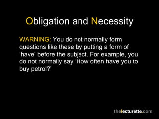 Obligation and Necessity
WARNING: You do not normally form
questions like these by putting a form of
‘have’ before the subject. For example, you
do not normally say ‘How often have you to
buy petrol?’
 