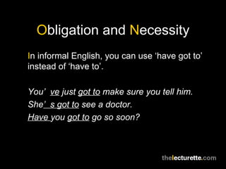 Obligation and Necessity
In informal English, you can use ‘have got to’
instead of ‘have to’.

You’ ve just got to make sure you tell him.
She’ s got to see a doctor.
Have you got to go so soon?
 
