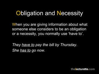 Obligation and Necessity
When you are giving information about what
someone else considers to be an obligation
or a necessity, you normally use ‘have to’.

They have to pay the bill by Thursday.
She has to go now.
 
