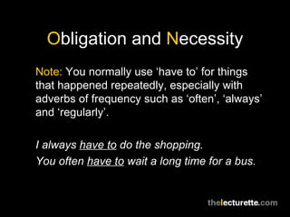 Obligation and Necessity
Note: You normally use ‘have to’ for things
that happened repeatedly, especially with
adverbs of frequency such as ‘often’, ‘always’
and ‘regularly’.

I always have to do the shopping.
You often have to wait a long time for a bus.
 
