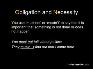 Obligation and Necessity
You use ‘must not’ or ‘mustn’t’ to say that it is
important that something is not done or does
not happen.

You must not talk about politics.
They mustn’ t find out that I came here.
 