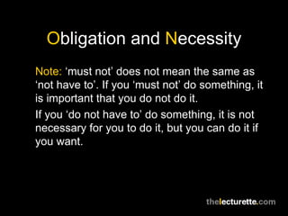 Obligation and Necessity
Note: ‘must not’ does not mean the same as
‘not have to’. If you ‘must not’ do something, it
is important that you do not do it.
If you ‘do not have to’ do something, it is not
necessary for you to do it, but you can do it if
you want.
 