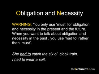 Obligation and Necessity
WARNING: You only use ‘must’ for obligation
and necessity in the present and the future.
When you want to talk about obligation and
necessity in the past , you use ‘had to’ rather
than ‘must’.

She had to catch the six o’ clock train.
I had to wear a suit.
 