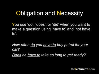 Obligation and Necessity
You use ‘do’, ‘does’, or ‘did’ when you want to
make a question using ‘have to’ and ‘not have
to’.

How often do you have to buy petrol for your
car?
Does he have to take so long to get ready?
 