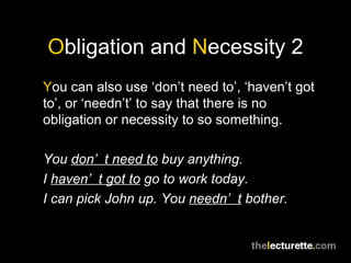 Obligation and Necessity 2
You can also use ‘don’t need to’, ‘haven’t got
to’, or ‘needn’t’ to say that there is no
obligation or necessity to so something.

You don’ t need to buy anything.
I haven’ t got to go to work today.
I can pick John up. You needn’ t bother.
 