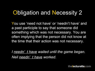 Obligation and Necessity 2
You use ‘need not have’ or ‘needn’t have’ and
a past participle to say that someone did
something which was not necessary. You are
often implying that the person did not know at
the time that their action was not necessary.

I needn’ t have waited until the game began.
Neil needn’ t have worked.
 