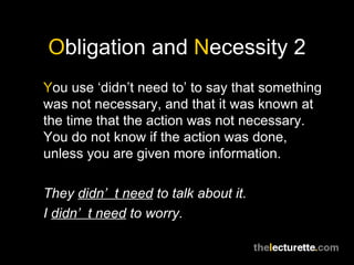 Obligation and Necessity 2
You use ‘didn’t need to’ to say that something
was not necessary, and that it was known at
the time that the action was not necessary.
You do not know if the action was done,
unless you are given more information.

They didn’ t need to talk about it.
I didn’ t need to worry.
 