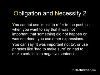 Obligation and Necessity 2
You cannot use ‘must’ to refer to the past, so
when you want to say that it was not
important that something did not happen or
was not done, you use other expressions.
You can say ‘It was important not to’, or use
phrases like ‘had to make sure’ or ‘had to
make certain’ in a negative sentence.
 