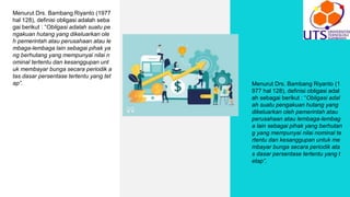 Menurut Drs. Bambang Riyanto (1977
hal 128), definisi obligasi adalah seba
gai berikut : “Obligasi adalah suatu pe
ngakuan hutang yang dikeluarkan ole
h pemerintah atau perusahaan atau le
mbaga-lembaga lain sebagai pihak ya
ng berhutang yang mempunyai nilai n
ominal tertentu dan kesanggupan unt
uk membayar bunga secara periodik a
tas dasar persentase tertentu yang tet
ap”. Menurut Drs. Bambang Riyanto (1
977 hal 128), definisi obligasi adal
ah sebagai berikut : “Obligasi adal
ah suatu pengakuan hutang yang
dikeluarkan oleh pemerintah atau
perusahaan atau lembaga-lembag
a lain sebagai pihak yang berhutan
g yang mempunyai nilai nominal te
rtentu dan kesanggupan untuk me
mbayar bunga secara periodik ata
s dasar persentase tertentu yang t
etap”.
 