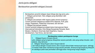 Jenis-jenis obligasi
Berdasarkan penerbit obligasi (issuer)
Berdasarkan penerbit obligasi dapat dibagi atas tiga jenis yaitu :
1. Obligasi pemerintah, Yaitu obligasi yang diterbitkan oleh
pemerintah.
2. Obligasi perusahaan milik negara (state owned company)
Contoh penerbit obligasinya adalah BTN, Bapindo, PLN, jasa
marga, Pegadaian, Pelabuhan Indonesia, dan lain-lain.
3. Obligasi perusahaan swasta
Contoh penerbit obligasinya adalah Astra Internasional, Bank
Internasional Indonesia, Citra Marga Nusaphala Persada, Bank
Modern, Multiland, Dharmala Sakti Sejahtera, Ciputra
development, Tjiwi Kimia, dan lain-lain.
Berdasarkan sistem pembayaran bunga
1. Obligasi Kupon (Coupon Bond)
yaitu obligasi yang bunganya dibayarkan secara periodik, ada yang setiap triwulan, sem
esteran, atau tahunan.
2. Obligasi Tanpa Kupon (Zero Coupon Bond)
Lain halnya dengan Coupon bond, Zero Coupon Bond tidak mempunyai kupon, sehingg
a investor tidak akan menerima bunga secara periodik, dimana bunga langsung dibayark
an sekaligus pada saat pembelian sehingga akan mengurangi harga obligasi.
 
