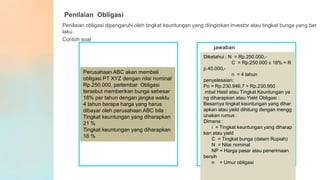 Penilaian Obligasi
Penilaian obligasi dipengaruhi oleh tingkat keuntungan yang diinginkan investor atau tingkat bunga yang ber
laku.
Contoh soal
jawaban
Perusahaan ABC akan membeli
obligasi PT XYZ dengan nilai nominal
Rp.250.000, perlembar. Obligasi
tersebut memberikan bunga sebesar
18% per tahun dengan jangka waktu
4 tahun berapa harga yang harus
dibayar oleh perusahaan ABC bila :
Tingkat keuntungan yang diharapkan
21 %
Tingkat keuntungan yang diharapkan
16 %
Diketahui : N = Rp.250.000,-
C = Rp.250.000 x 18% = R
p.45.000,-
n = 4 tahun
penyelesaian:
Po = Rp.230.946,7 = Rp.230.950
mbal Hasil atau Tingkat Keuntungan ya
ng diharapkan atau Yield Obligasi :
Besarnya tingkat keuntungan yang dihar
apkan atau yield dihitung dengan mengg
unakan rumus :
Dimana :
i = Tingkat keuntungan yang diharap
kan atau yield
C = Tingkat bunga (dalam Rupiah)
N = Nilai nominal
NP = Harga pasar atau penerimaan
bersih
n = Umur obligasi
 