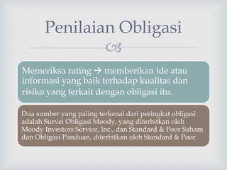 
Penilaian Obligasi
Memeriksa rating  memberikan ide atau
informasi yang baik terhadap kualitas dan
risiko yang terkait dengan obligasi itu.
Dua sumber yang paling terkenal dari peringkat obligasi
adalah Survei Obligasi Moody, yang diterbitkan oleh
Moody Investors Service, Inc., dan Standard & Poor Saham
dan Obligasi Panduan, diterbitkan oleh Standard & Poor
 